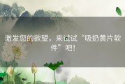 激发您的欲望，来试试“吸奶黄片软件”吧！