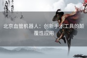 北京血管机器人：创新手术工具的颠覆性应用