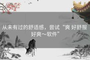 从未有过的舒适感，尝试“爽 好舒服 好爽～软件”