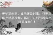 无论是创意，娱乐还是时事，只要是国产精品视频，都在“在线观看国产精美视频”！
