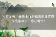 独家发布！最新上线的精东影业传媒作品集APP，错过可惜！