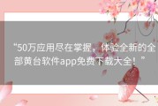 “50万应用尽在掌握，体验全新的全部黄台软件app免费下载大全！”