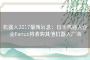 机器人2017最新消息：日本机器人企业Fanuc将收购其他机器人厂商