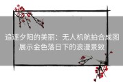 追逐夕阳的美丽：无人机航拍合成图展示金色落日下的浪漫景致