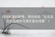 惊险刺激的剧情，等你体验“壮志凌云女版啄木鸟满天星在线看”！