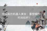 中国高仿机器人美女：重塑模特行业时尚标杆！