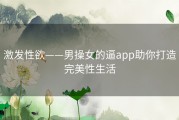 激发性欲——男操女的逼app助你打造完美性生活