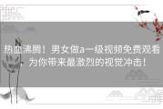 热血沸腾！男女做a一级视频免费观看，为你带来最激烈的视觉冲击！