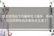 直击现场拍下的最新吃瓜事件，各种吃瓜视频在线观看就在这里了！