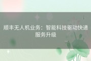 顺丰无人机业务：智能科技驱动快递服务升级