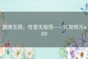 激情无限，性爱无极限——91视频污app