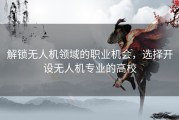 解锁无人机领域的职业机会，选择开设无人机专业的高校