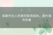 成都市无人机管控取得成效，提升城市形象