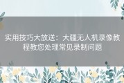 实用技巧大放送：大疆无人机录像教程教您处理常见录制问题