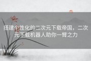 搭建个性化的二次元下载帝国，二次元下载机器人助你一臂之力