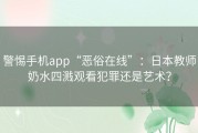 警惕手机app“恶俗在线”：日本教师奶水四溅观看犯罪还是艺术？