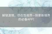 解锁激情，尽在性视界—探索新境界的必备APP！