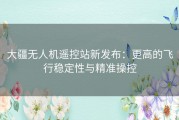 大疆无人机遥控站新发布：更高的飞行稳定性与精准操控