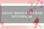 未来已来！最新型机器人图片展现智能时代的崭新面貌