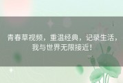 青春草视频，重温经典，记录生活，我与世界无限接近！