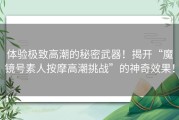 体验极致高潮的秘密武器！揭开“魔镜号素人按摩高潮挑战”的神奇效果！