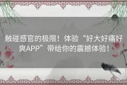 触碰感官的极限！体验“好大好痛好爽APP”带给你的震撼体验！