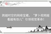 跨越时空的网络宝藏，“萝卜视频越看越有劲儿”引领视觉革命！