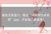 解放无限潜力，畅玩“啊啊啊好爽视频”app，开启娱乐新篇章！