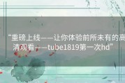 “重磅上线——让你体验前所未有的高清观看——tube1819第一次hd”