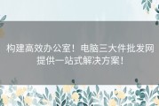 构建高效办公室！电脑三大件批发网提供一站式解决方案！