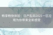 畅享畅快体验：日产乱码2021一区应用为你带来全新感受