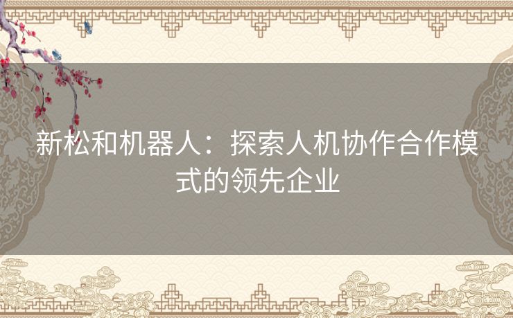 新松和机器人：探索人机协作合作模式的领先企业