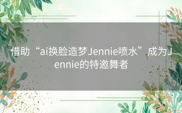 借助“ai换脸造梦Jennie喷水”成为Jennie的特邀舞者