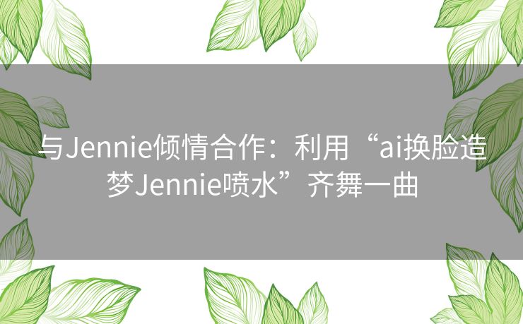 与Jennie倾情合作：利用“ai换脸造梦Jennie喷水”齐舞一曲