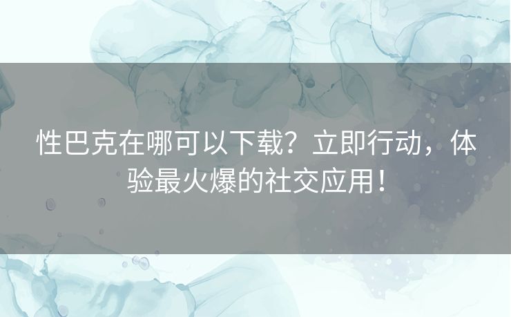 性巴克在哪可以下载？立即行动，体验最火爆的社交应用！