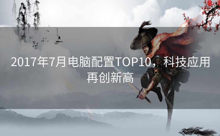 2017年7月电脑配置TOP10，科技应用再创新高