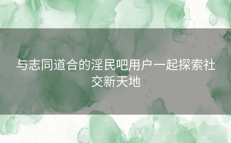 与志同道合的淫民吧用户一起探索社交新天地