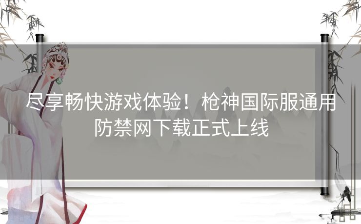 尽享畅快游戏体验！枪神国际服通用防禁网下载正式上线