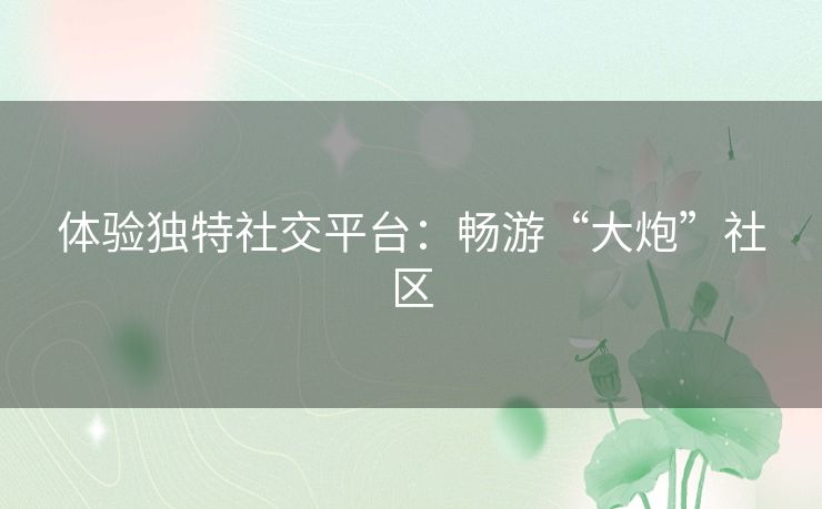 体验独特社交平台：畅游“大炮”社区