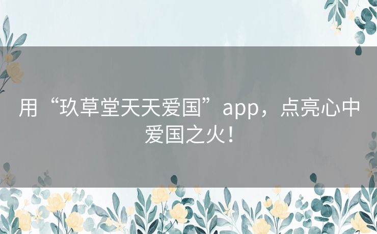 用“玖草堂天天爱国”app，点亮心中爱国之火！