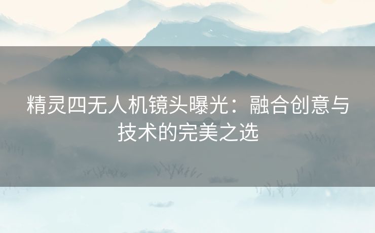 精灵四无人机镜头曝光：融合创意与技术的完美之选