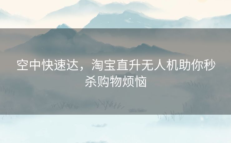 空中快速达，淘宝直升无人机助你秒杀购物烦恼