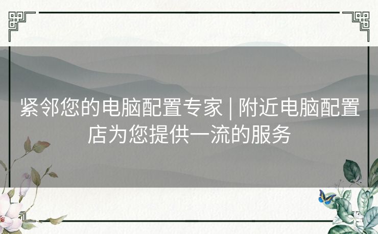 紧邻您的电脑配置专家 | 附近电脑配置店为您提供一流的服务