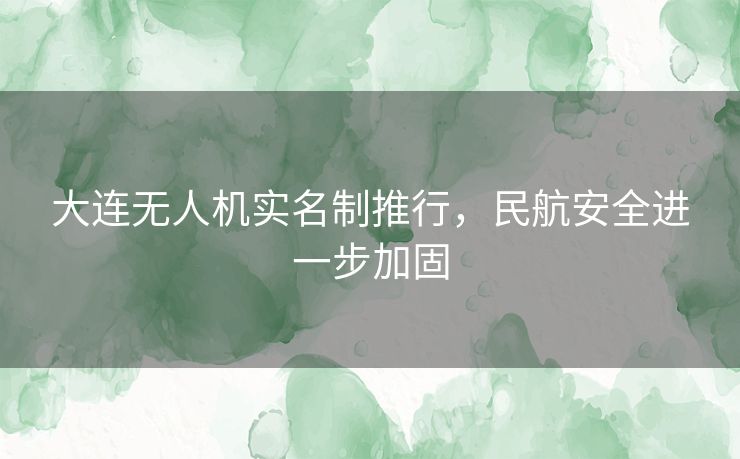 大连无人机实名制推行，民航安全进一步加固