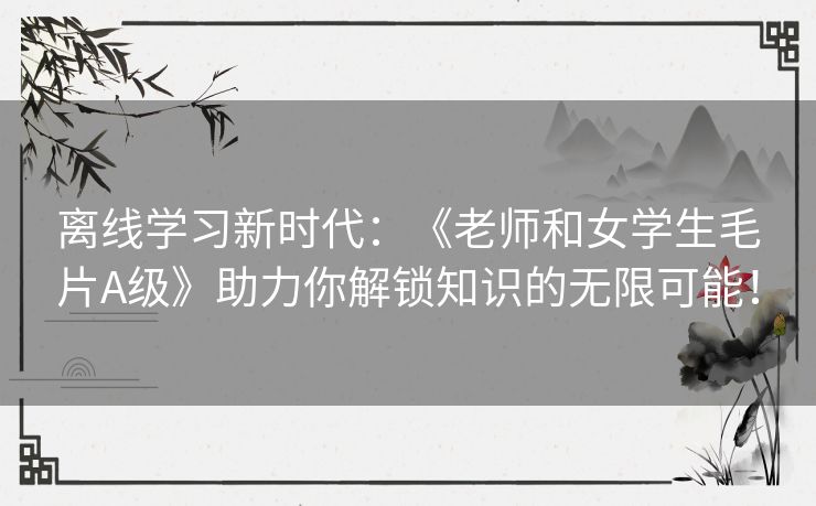 离线学习新时代：《老师和女学生毛片A级》助力你解锁知识的无限可能！