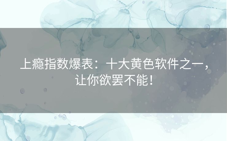 上瘾指数爆表：十大黄色软件之一，让你欲罢不能！