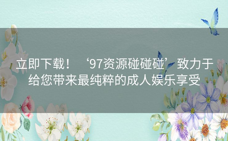 立即下载！‘97资源碰碰碰’致力于给您带来最纯粹的成人娱乐享受