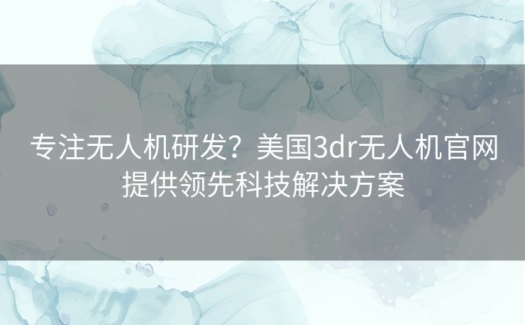 专注无人机研发？美国3dr无人机官网提供领先科技解决方案