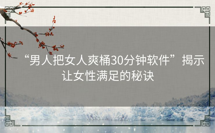 “男人把女人爽桶30分钟软件”揭示让女性满足的秘诀