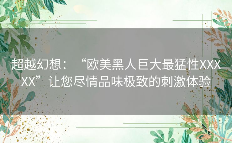 超越幻想：“欧美黑人巨大最猛性XXXXX”让您尽情品味极致的刺激体验